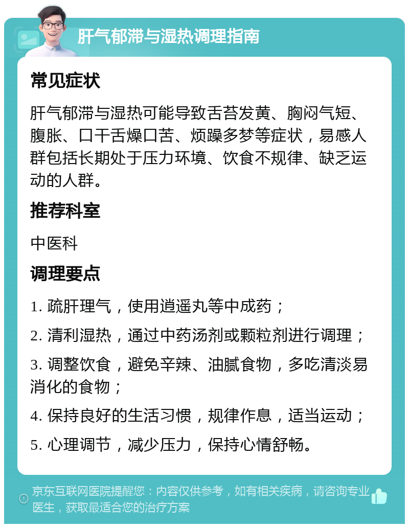 肝气郁滞与湿热调理指南 常见症状 肝气郁滞与湿热可能导致舌苔发黄、胸闷气短、腹胀、口干舌燥口苦、烦躁多梦等症状，易感人群包括长期处于压力环境、饮食不规律、缺乏运动的人群。 推荐科室 中医科 调理要点 1. 疏肝理气，使用逍遥丸等中成药； 2. 清利湿热，通过中药汤剂或颗粒剂进行调理； 3. 调整饮食，避免辛辣、油腻食物，多吃清淡易消化的食物； 4. 保持良好的生活习惯，规律作息，适当运动； 5. 心理调节，减少压力，保持心情舒畅。