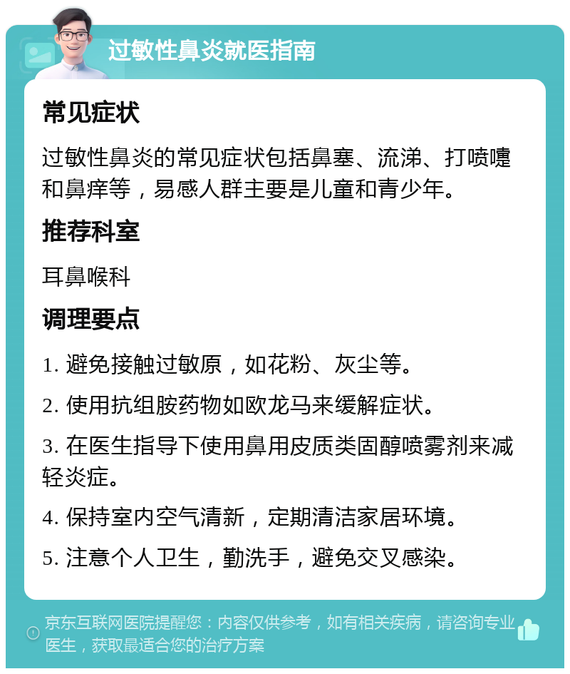 过敏性鼻炎就医指南 常见症状 过敏性鼻炎的常见症状包括鼻塞、流涕、打喷嚏和鼻痒等，易感人群主要是儿童和青少年。 推荐科室 耳鼻喉科 调理要点 1. 避免接触过敏原，如花粉、灰尘等。 2. 使用抗组胺药物如欧龙马来缓解症状。 3. 在医生指导下使用鼻用皮质类固醇喷雾剂来减轻炎症。 4. 保持室内空气清新，定期清洁家居环境。 5. 注意个人卫生，勤洗手，避免交叉感染。