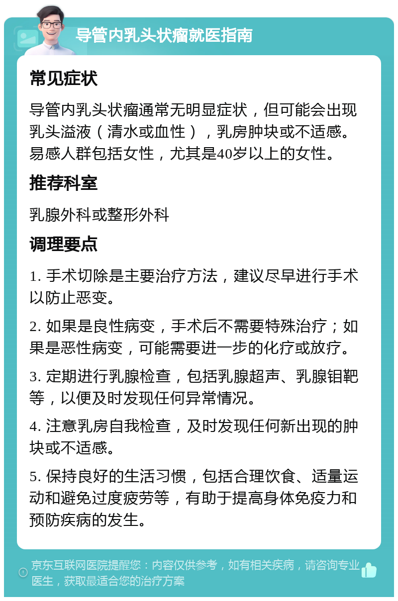 导管内乳头状瘤就医指南 常见症状 导管内乳头状瘤通常无明显症状，但可能会出现乳头溢液（清水或血性），乳房肿块或不适感。易感人群包括女性，尤其是40岁以上的女性。 推荐科室 乳腺外科或整形外科 调理要点 1. 手术切除是主要治疗方法，建议尽早进行手术以防止恶变。 2. 如果是良性病变，手术后不需要特殊治疗；如果是恶性病变，可能需要进一步的化疗或放疗。 3. 定期进行乳腺检查，包括乳腺超声、乳腺钼靶等，以便及时发现任何异常情况。 4. 注意乳房自我检查，及时发现任何新出现的肿块或不适感。 5. 保持良好的生活习惯，包括合理饮食、适量运动和避免过度疲劳等，有助于提高身体免疫力和预防疾病的发生。