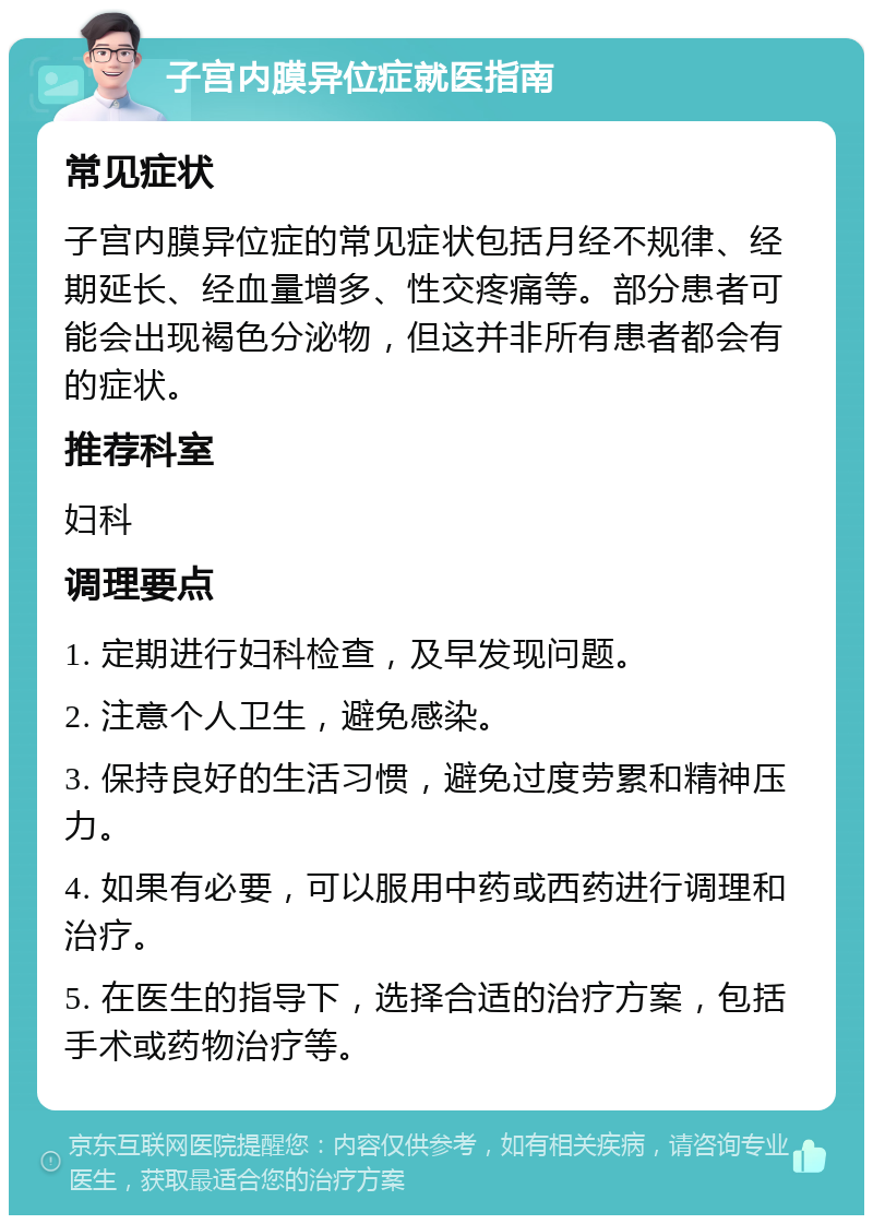 子宫内膜异位症就医指南 常见症状 子宫内膜异位症的常见症状包括月经不规律、经期延长、经血量增多、性交疼痛等。部分患者可能会出现褐色分泌物，但这并非所有患者都会有的症状。 推荐科室 妇科 调理要点 1. 定期进行妇科检查，及早发现问题。 2. 注意个人卫生，避免感染。 3. 保持良好的生活习惯，避免过度劳累和精神压力。 4. 如果有必要，可以服用中药或西药进行调理和治疗。 5. 在医生的指导下，选择合适的治疗方案，包括手术或药物治疗等。