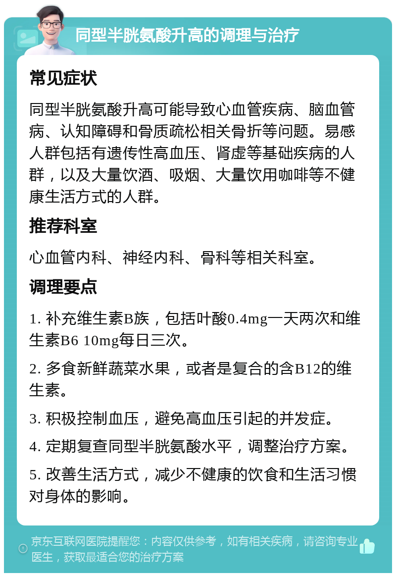 同型半胱氨酸升高的调理与治疗 常见症状 同型半胱氨酸升高可能导致心血管疾病、脑血管病、认知障碍和骨质疏松相关骨折等问题。易感人群包括有遗传性高血压、肾虚等基础疾病的人群，以及大量饮酒、吸烟、大量饮用咖啡等不健康生活方式的人群。 推荐科室 心血管内科、神经内科、骨科等相关科室。 调理要点 1. 补充维生素B族，包括叶酸0.4mg一天两次和维生素B6 10mg每日三次。 2. 多食新鲜蔬菜水果，或者是复合的含B12的维生素。 3. 积极控制血压，避免高血压引起的并发症。 4. 定期复查同型半胱氨酸水平，调整治疗方案。 5. 改善生活方式，减少不健康的饮食和生活习惯对身体的影响。