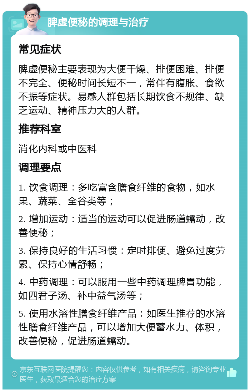 脾虚便秘的调理与治疗 常见症状 脾虚便秘主要表现为大便干燥、排便困难、排便不完全、便秘时间长短不一，常伴有腹胀、食欲不振等症状。易感人群包括长期饮食不规律、缺乏运动、精神压力大的人群。 推荐科室 消化内科或中医科 调理要点 1. 饮食调理：多吃富含膳食纤维的食物，如水果、蔬菜、全谷类等； 2. 增加运动：适当的运动可以促进肠道蠕动，改善便秘； 3. 保持良好的生活习惯：定时排便、避免过度劳累、保持心情舒畅； 4. 中药调理：可以服用一些中药调理脾胃功能，如四君子汤、补中益气汤等； 5. 使用水溶性膳食纤维产品：如医生推荐的水溶性膳食纤维产品，可以增加大便蓄水力、体积，改善便秘，促进肠道蠕动。