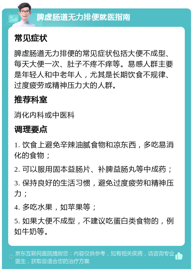 脾虚肠道无力排便就医指南 常见症状 脾虚肠道无力排便的常见症状包括大便不成型、每天大便一次、肚子不疼不痒等。易感人群主要是年轻人和中老年人，尤其是长期饮食不规律、过度疲劳或精神压力大的人群。 推荐科室 消化内科或中医科 调理要点 1. 饮食上避免辛辣油腻食物和凉东西，多吃易消化的食物； 2. 可以服用固本益肠片、补脾益肠丸等中成药； 3. 保持良好的生活习惯，避免过度疲劳和精神压力； 4. 多吃水果，如苹果等； 5. 如果大便不成型，不建议吃蛋白类食物的，例如牛奶等。