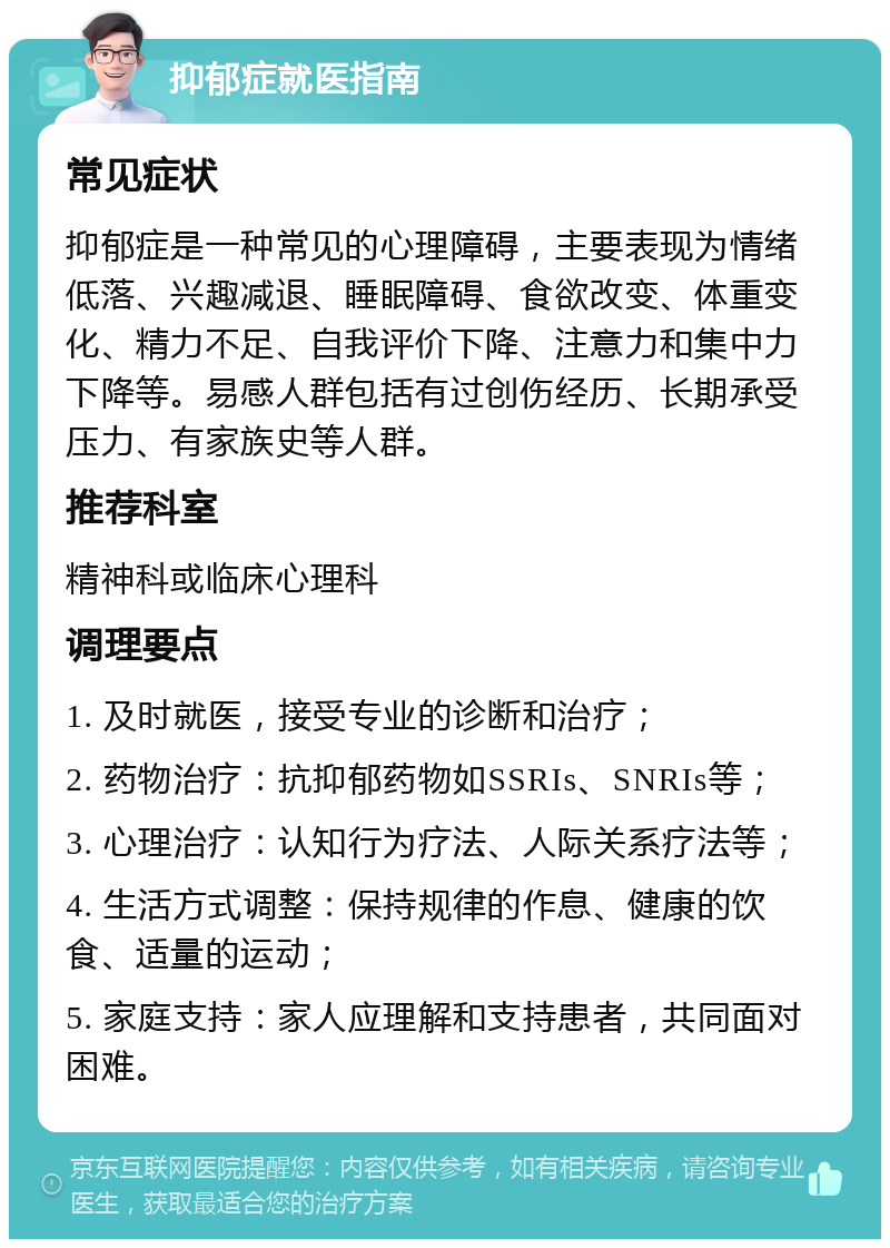 抑郁症就医指南 常见症状 抑郁症是一种常见的心理障碍，主要表现为情绪低落、兴趣减退、睡眠障碍、食欲改变、体重变化、精力不足、自我评价下降、注意力和集中力下降等。易感人群包括有过创伤经历、长期承受压力、有家族史等人群。 推荐科室 精神科或临床心理科 调理要点 1. 及时就医，接受专业的诊断和治疗； 2. 药物治疗：抗抑郁药物如SSRIs、SNRIs等； 3. 心理治疗：认知行为疗法、人际关系疗法等； 4. 生活方式调整：保持规律的作息、健康的饮食、适量的运动； 5. 家庭支持：家人应理解和支持患者，共同面对困难。