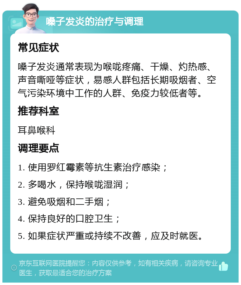 嗓子发炎的治疗与调理 常见症状 嗓子发炎通常表现为喉咙疼痛、干燥、灼热感、声音嘶哑等症状，易感人群包括长期吸烟者、空气污染环境中工作的人群、免疫力较低者等。 推荐科室 耳鼻喉科 调理要点 1. 使用罗红霉素等抗生素治疗感染； 2. 多喝水，保持喉咙湿润； 3. 避免吸烟和二手烟； 4. 保持良好的口腔卫生； 5. 如果症状严重或持续不改善，应及时就医。