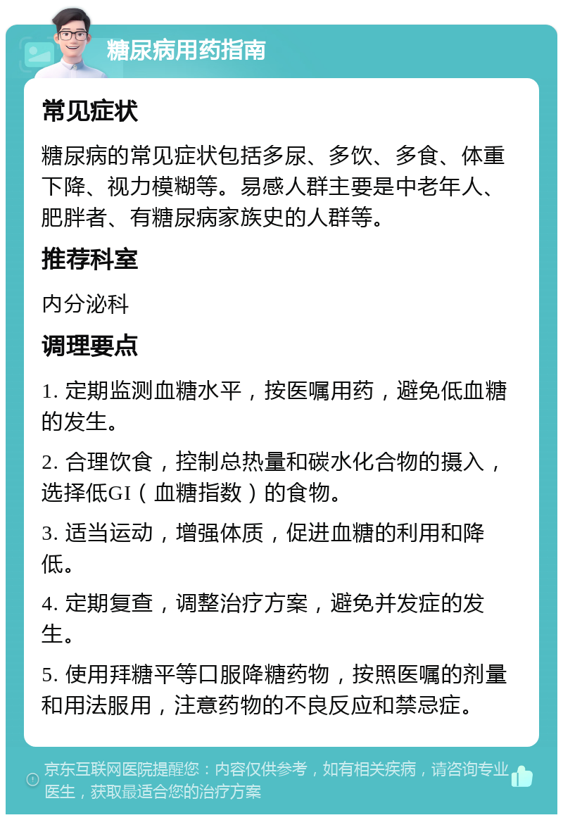 糖尿病用药指南 常见症状 糖尿病的常见症状包括多尿、多饮、多食、体重下降、视力模糊等。易感人群主要是中老年人、肥胖者、有糖尿病家族史的人群等。 推荐科室 内分泌科 调理要点 1. 定期监测血糖水平，按医嘱用药，避免低血糖的发生。 2. 合理饮食，控制总热量和碳水化合物的摄入，选择低GI（血糖指数）的食物。 3. 适当运动，增强体质，促进血糖的利用和降低。 4. 定期复查，调整治疗方案，避免并发症的发生。 5. 使用拜糖平等口服降糖药物，按照医嘱的剂量和用法服用，注意药物的不良反应和禁忌症。