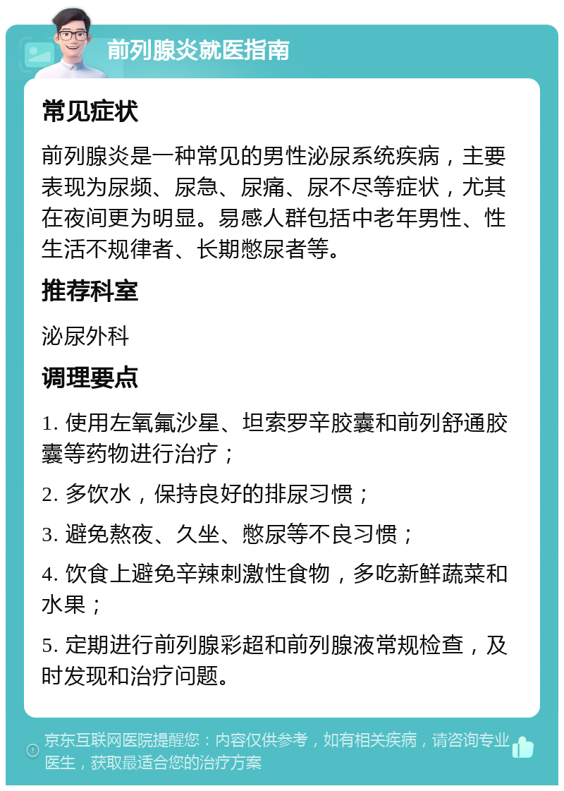 前列腺炎就医指南 常见症状 前列腺炎是一种常见的男性泌尿系统疾病，主要表现为尿频、尿急、尿痛、尿不尽等症状，尤其在夜间更为明显。易感人群包括中老年男性、性生活不规律者、长期憋尿者等。 推荐科室 泌尿外科 调理要点 1. 使用左氧氟沙星、坦索罗辛胶囊和前列舒通胶囊等药物进行治疗； 2. 多饮水，保持良好的排尿习惯； 3. 避免熬夜、久坐、憋尿等不良习惯； 4. 饮食上避免辛辣刺激性食物，多吃新鲜蔬菜和水果； 5. 定期进行前列腺彩超和前列腺液常规检查，及时发现和治疗问题。