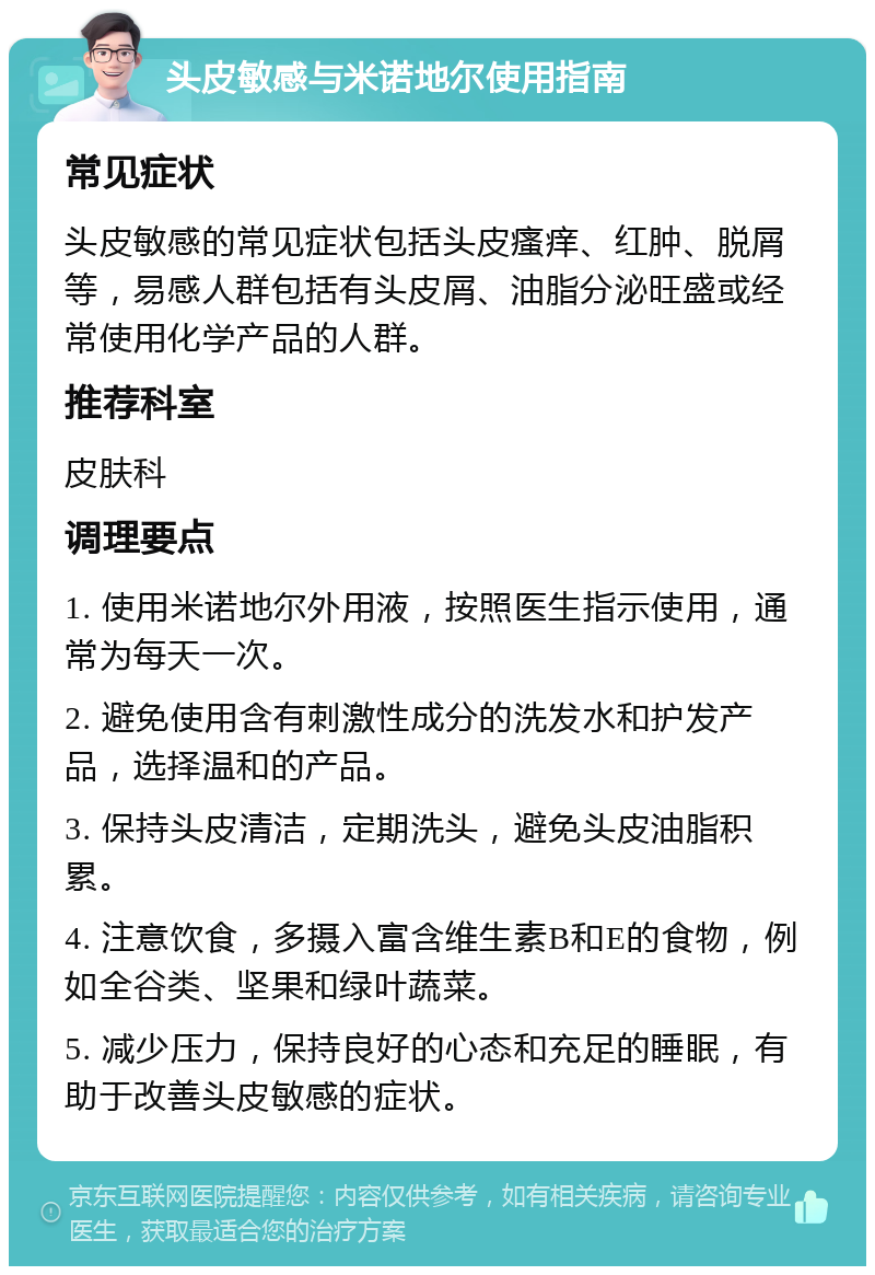 头皮敏感与米诺地尔使用指南 常见症状 头皮敏感的常见症状包括头皮瘙痒、红肿、脱屑等，易感人群包括有头皮屑、油脂分泌旺盛或经常使用化学产品的人群。 推荐科室 皮肤科 调理要点 1. 使用米诺地尔外用液，按照医生指示使用，通常为每天一次。 2. 避免使用含有刺激性成分的洗发水和护发产品，选择温和的产品。 3. 保持头皮清洁，定期洗头，避免头皮油脂积累。 4. 注意饮食，多摄入富含维生素B和E的食物，例如全谷类、坚果和绿叶蔬菜。 5. 减少压力，保持良好的心态和充足的睡眠，有助于改善头皮敏感的症状。