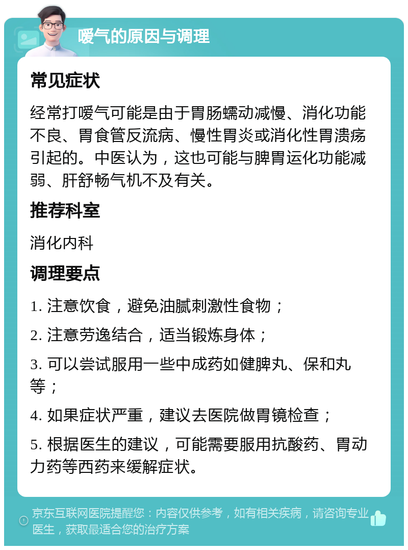 嗳气的原因与调理 常见症状 经常打嗳气可能是由于胃肠蠕动减慢、消化功能不良、胃食管反流病、慢性胃炎或消化性胃溃疡引起的。中医认为，这也可能与脾胃运化功能减弱、肝舒畅气机不及有关。 推荐科室 消化内科 调理要点 1. 注意饮食，避免油腻刺激性食物； 2. 注意劳逸结合，适当锻炼身体； 3. 可以尝试服用一些中成药如健脾丸、保和丸等； 4. 如果症状严重，建议去医院做胃镜检查； 5. 根据医生的建议，可能需要服用抗酸药、胃动力药等西药来缓解症状。