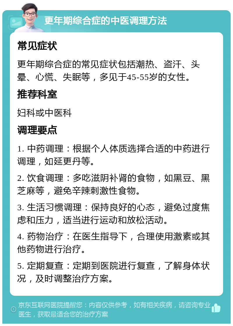 更年期综合症的中医调理方法 常见症状 更年期综合症的常见症状包括潮热、盗汗、头晕、心慌、失眠等，多见于45-55岁的女性。 推荐科室 妇科或中医科 调理要点 1. 中药调理：根据个人体质选择合适的中药进行调理，如延更丹等。 2. 饮食调理：多吃滋阴补肾的食物，如黑豆、黑芝麻等，避免辛辣刺激性食物。 3. 生活习惯调理：保持良好的心态，避免过度焦虑和压力，适当进行运动和放松活动。 4. 药物治疗：在医生指导下，合理使用激素或其他药物进行治疗。 5. 定期复查：定期到医院进行复查，了解身体状况，及时调整治疗方案。