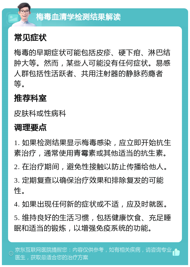 梅毒血清学检测结果解读 常见症状 梅毒的早期症状可能包括皮疹、硬下疳、淋巴结肿大等。然而，某些人可能没有任何症状。易感人群包括性活跃者、共用注射器的静脉药瘾者等。 推荐科室 皮肤科或性病科 调理要点 1. 如果检测结果显示梅毒感染，应立即开始抗生素治疗，通常使用青霉素或其他适当的抗生素。 2. 在治疗期间，避免性接触以防止传播给他人。 3. 定期复查以确保治疗效果和排除复发的可能性。 4. 如果出现任何新的症状或不适，应及时就医。 5. 维持良好的生活习惯，包括健康饮食、充足睡眠和适当的锻炼，以增强免疫系统的功能。