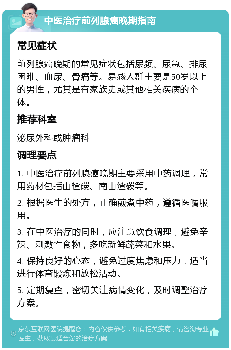 中医治疗前列腺癌晚期指南 常见症状 前列腺癌晚期的常见症状包括尿频、尿急、排尿困难、血尿、骨痛等。易感人群主要是50岁以上的男性，尤其是有家族史或其他相关疾病的个体。 推荐科室 泌尿外科或肿瘤科 调理要点 1. 中医治疗前列腺癌晚期主要采用中药调理，常用药材包括山楂碳、南山渣碳等。 2. 根据医生的处方，正确煎煮中药，遵循医嘱服用。 3. 在中医治疗的同时，应注意饮食调理，避免辛辣、刺激性食物，多吃新鲜蔬菜和水果。 4. 保持良好的心态，避免过度焦虑和压力，适当进行体育锻炼和放松活动。 5. 定期复查，密切关注病情变化，及时调整治疗方案。