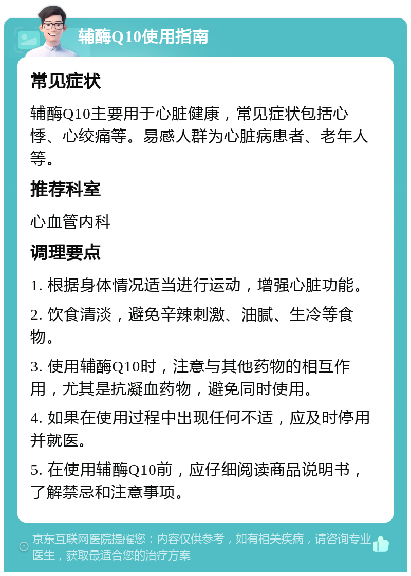 辅酶Q10使用指南 常见症状 辅酶Q10主要用于心脏健康，常见症状包括心悸、心绞痛等。易感人群为心脏病患者、老年人等。 推荐科室 心血管内科 调理要点 1. 根据身体情况适当进行运动，增强心脏功能。 2. 饮食清淡，避免辛辣刺激、油腻、生冷等食物。 3. 使用辅酶Q10时，注意与其他药物的相互作用，尤其是抗凝血药物，避免同时使用。 4. 如果在使用过程中出现任何不适，应及时停用并就医。 5. 在使用辅酶Q10前，应仔细阅读商品说明书，了解禁忌和注意事项。