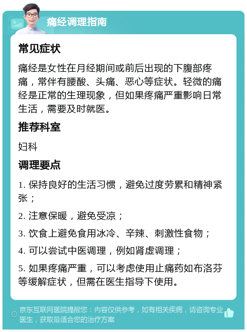 痛经调理指南 常见症状 痛经是女性在月经期间或前后出现的下腹部疼痛，常伴有腰酸、头痛、恶心等症状。轻微的痛经是正常的生理现象，但如果疼痛严重影响日常生活，需要及时就医。 推荐科室 妇科 调理要点 1. 保持良好的生活习惯，避免过度劳累和精神紧张； 2. 注意保暖，避免受凉； 3. 饮食上避免食用冰冷、辛辣、刺激性食物； 4. 可以尝试中医调理，例如肾虚调理； 5. 如果疼痛严重，可以考虑使用止痛药如布洛芬等缓解症状，但需在医生指导下使用。