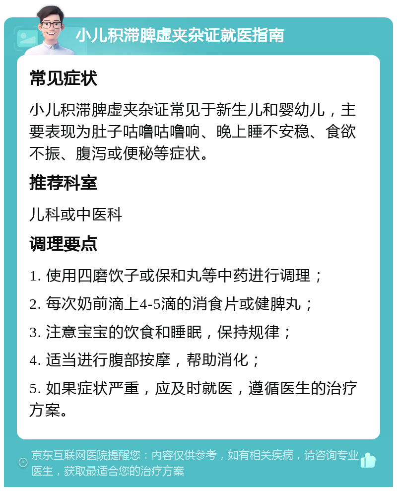 小儿积滞脾虚夹杂证就医指南 常见症状 小儿积滞脾虚夹杂证常见于新生儿和婴幼儿，主要表现为肚子咕噜咕噜响、晚上睡不安稳、食欲不振、腹泻或便秘等症状。 推荐科室 儿科或中医科 调理要点 1. 使用四磨饮子或保和丸等中药进行调理； 2. 每次奶前滴上4-5滴的消食片或健脾丸； 3. 注意宝宝的饮食和睡眠，保持规律； 4. 适当进行腹部按摩，帮助消化； 5. 如果症状严重，应及时就医，遵循医生的治疗方案。