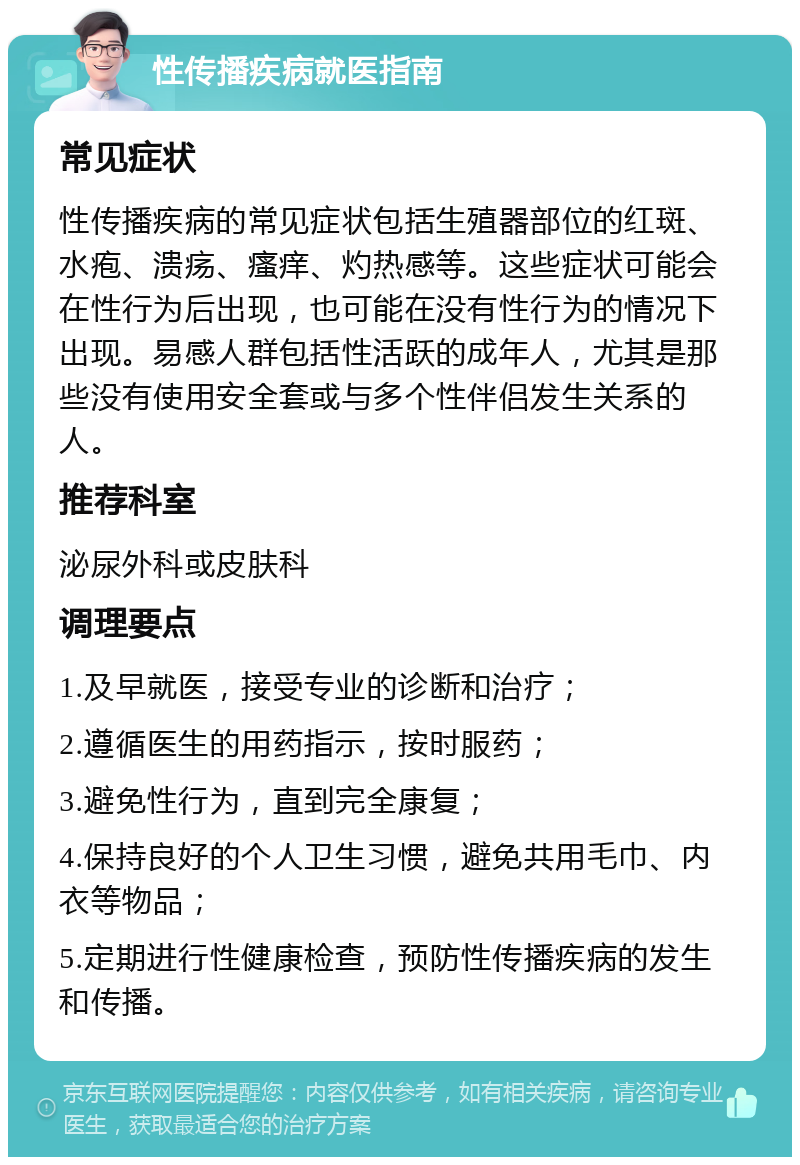 性传播疾病就医指南 常见症状 性传播疾病的常见症状包括生殖器部位的红斑、水疱、溃疡、瘙痒、灼热感等。这些症状可能会在性行为后出现，也可能在没有性行为的情况下出现。易感人群包括性活跃的成年人，尤其是那些没有使用安全套或与多个性伴侣发生关系的人。 推荐科室 泌尿外科或皮肤科 调理要点 1.及早就医，接受专业的诊断和治疗； 2.遵循医生的用药指示，按时服药； 3.避免性行为，直到完全康复； 4.保持良好的个人卫生习惯，避免共用毛巾、内衣等物品； 5.定期进行性健康检查，预防性传播疾病的发生和传播。