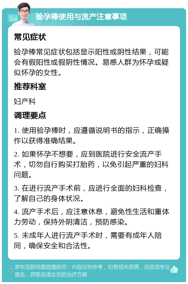 验孕棒使用与流产注意事项 常见症状 验孕棒常见症状包括显示阳性或阴性结果，可能会有假阳性或假阴性情况。易感人群为怀孕或疑似怀孕的女性。 推荐科室 妇产科 调理要点 1. 使用验孕棒时，应遵循说明书的指示，正确操作以获得准确结果。 2. 如果怀孕不想要，应到医院进行安全流产手术，切勿自行购买打胎药，以免引起严重的妇科问题。 3. 在进行流产手术前，应进行全面的妇科检查，了解自己的身体状况。 4. 流产手术后，应注意休息，避免性生活和重体力劳动，保持外阴清洁，预防感染。 5. 未成年人进行流产手术时，需要有成年人陪同，确保安全和合法性。