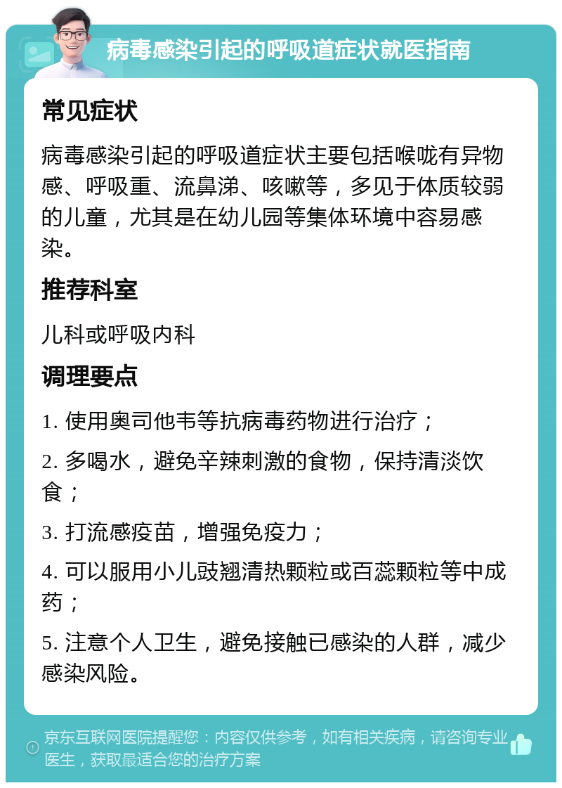 病毒感染引起的呼吸道症状就医指南 常见症状 病毒感染引起的呼吸道症状主要包括喉咙有异物感、呼吸重、流鼻涕、咳嗽等，多见于体质较弱的儿童，尤其是在幼儿园等集体环境中容易感染。 推荐科室 儿科或呼吸内科 调理要点 1. 使用奥司他韦等抗病毒药物进行治疗； 2. 多喝水，避免辛辣刺激的食物，保持清淡饮食； 3. 打流感疫苗，增强免疫力； 4. 可以服用小儿豉翘清热颗粒或百蕊颗粒等中成药； 5. 注意个人卫生，避免接触已感染的人群，减少感染风险。