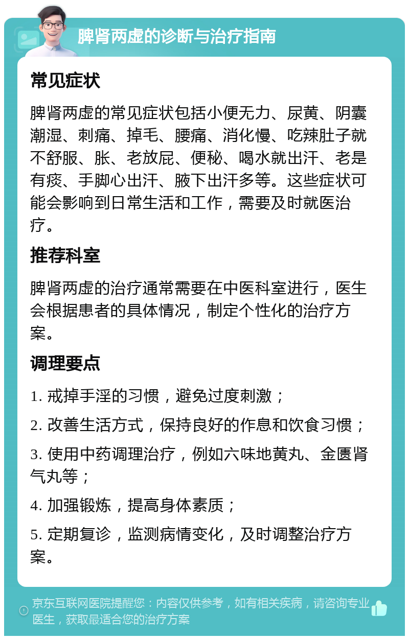 脾肾两虚的诊断与治疗指南 常见症状 脾肾两虚的常见症状包括小便无力、尿黄、阴囊潮湿、刺痛、掉毛、腰痛、消化慢、吃辣肚子就不舒服、胀、老放屁、便秘、喝水就出汗、老是有痰、手脚心出汗、腋下出汗多等。这些症状可能会影响到日常生活和工作，需要及时就医治疗。 推荐科室 脾肾两虚的治疗通常需要在中医科室进行，医生会根据患者的具体情况，制定个性化的治疗方案。 调理要点 1. 戒掉手淫的习惯，避免过度刺激； 2. 改善生活方式，保持良好的作息和饮食习惯； 3. 使用中药调理治疗，例如六味地黄丸、金匮肾气丸等； 4. 加强锻炼，提高身体素质； 5. 定期复诊，监测病情变化，及时调整治疗方案。