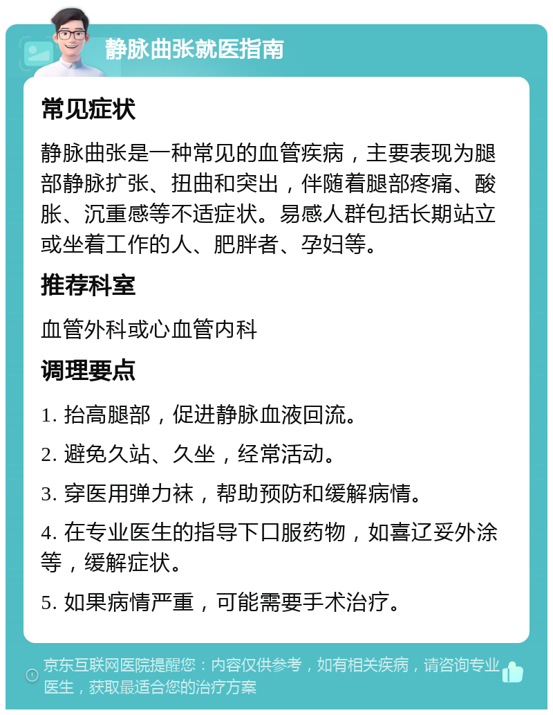 静脉曲张就医指南 常见症状 静脉曲张是一种常见的血管疾病，主要表现为腿部静脉扩张、扭曲和突出，伴随着腿部疼痛、酸胀、沉重感等不适症状。易感人群包括长期站立或坐着工作的人、肥胖者、孕妇等。 推荐科室 血管外科或心血管内科 调理要点 1. 抬高腿部，促进静脉血液回流。 2. 避免久站、久坐，经常活动。 3. 穿医用弹力袜，帮助预防和缓解病情。 4. 在专业医生的指导下口服药物，如喜辽妥外涂等，缓解症状。 5. 如果病情严重，可能需要手术治疗。