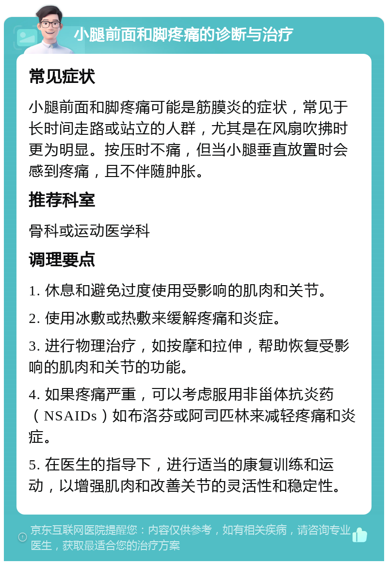 小腿前面和脚疼痛的诊断与治疗 常见症状 小腿前面和脚疼痛可能是筋膜炎的症状，常见于长时间走路或站立的人群，尤其是在风扇吹拂时更为明显。按压时不痛，但当小腿垂直放置时会感到疼痛，且不伴随肿胀。 推荐科室 骨科或运动医学科 调理要点 1. 休息和避免过度使用受影响的肌肉和关节。 2. 使用冰敷或热敷来缓解疼痛和炎症。 3. 进行物理治疗，如按摩和拉伸，帮助恢复受影响的肌肉和关节的功能。 4. 如果疼痛严重，可以考虑服用非甾体抗炎药（NSAIDs）如布洛芬或阿司匹林来减轻疼痛和炎症。 5. 在医生的指导下，进行适当的康复训练和运动，以增强肌肉和改善关节的灵活性和稳定性。