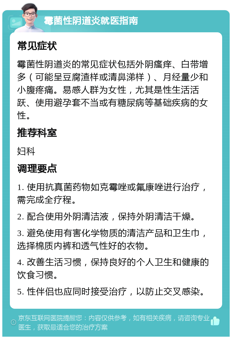 霉菌性阴道炎就医指南 常见症状 霉菌性阴道炎的常见症状包括外阴瘙痒、白带增多（可能呈豆腐渣样或清鼻涕样）、月经量少和小腹疼痛。易感人群为女性，尤其是性生活活跃、使用避孕套不当或有糖尿病等基础疾病的女性。 推荐科室 妇科 调理要点 1. 使用抗真菌药物如克霉唑或氟康唑进行治疗，需完成全疗程。 2. 配合使用外阴清洁液，保持外阴清洁干燥。 3. 避免使用有害化学物质的清洁产品和卫生巾，选择棉质内裤和透气性好的衣物。 4. 改善生活习惯，保持良好的个人卫生和健康的饮食习惯。 5. 性伴侣也应同时接受治疗，以防止交叉感染。