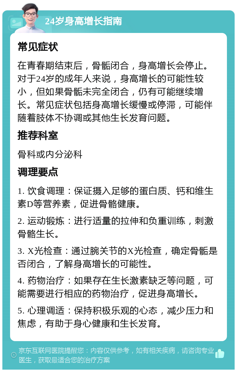 24岁身高增长指南 常见症状 在青春期结束后，骨骺闭合，身高增长会停止。对于24岁的成年人来说，身高增长的可能性较小，但如果骨骺未完全闭合，仍有可能继续增长。常见症状包括身高增长缓慢或停滞，可能伴随着肢体不协调或其他生长发育问题。 推荐科室 骨科或内分泌科 调理要点 1. 饮食调理：保证摄入足够的蛋白质、钙和维生素D等营养素，促进骨骼健康。 2. 运动锻炼：进行适量的拉伸和负重训练，刺激骨骼生长。 3. X光检查：通过腕关节的X光检查，确定骨骺是否闭合，了解身高增长的可能性。 4. 药物治疗：如果存在生长激素缺乏等问题，可能需要进行相应的药物治疗，促进身高增长。 5. 心理调适：保持积极乐观的心态，减少压力和焦虑，有助于身心健康和生长发育。