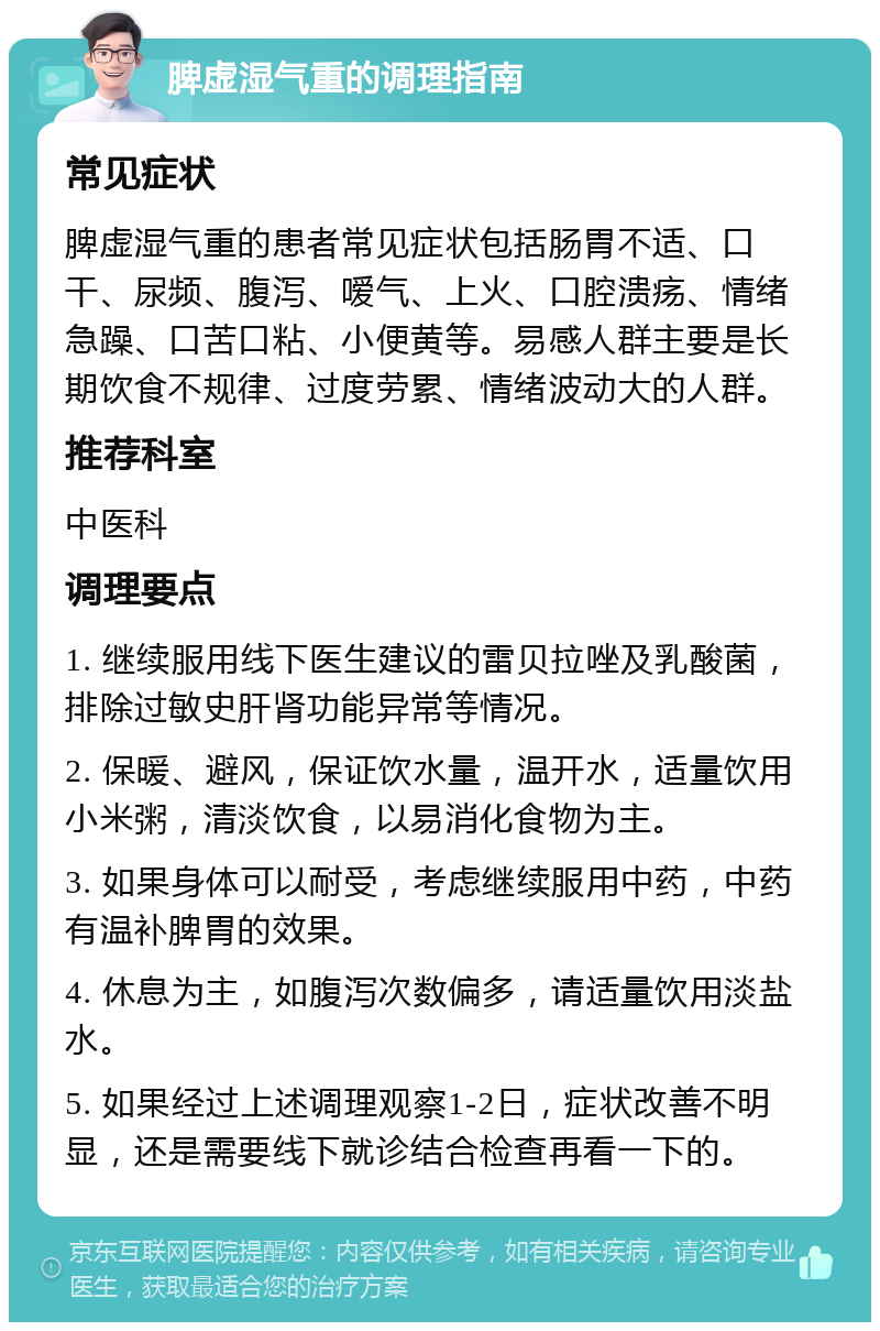 脾虚湿气重的调理指南 常见症状 脾虚湿气重的患者常见症状包括肠胃不适、口干、尿频、腹泻、嗳气、上火、口腔溃疡、情绪急躁、口苦口粘、小便黄等。易感人群主要是长期饮食不规律、过度劳累、情绪波动大的人群。 推荐科室 中医科 调理要点 1. 继续服用线下医生建议的雷贝拉唑及乳酸菌，排除过敏史肝肾功能异常等情况。 2. 保暖、避风，保证饮水量，温开水，适量饮用小米粥，清淡饮食，以易消化食物为主。 3. 如果身体可以耐受，考虑继续服用中药，中药有温补脾胃的效果。 4. 休息为主，如腹泻次数偏多，请适量饮用淡盐水。 5. 如果经过上述调理观察1-2日，症状改善不明显，还是需要线下就诊结合检查再看一下的。