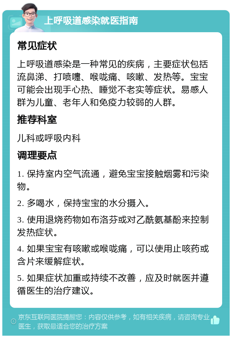 上呼吸道感染就医指南 常见症状 上呼吸道感染是一种常见的疾病，主要症状包括流鼻涕、打喷嚏、喉咙痛、咳嗽、发热等。宝宝可能会出现手心热、睡觉不老实等症状。易感人群为儿童、老年人和免疫力较弱的人群。 推荐科室 儿科或呼吸内科 调理要点 1. 保持室内空气流通，避免宝宝接触烟雾和污染物。 2. 多喝水，保持宝宝的水分摄入。 3. 使用退烧药物如布洛芬或对乙酰氨基酚来控制发热症状。 4. 如果宝宝有咳嗽或喉咙痛，可以使用止咳药或含片来缓解症状。 5. 如果症状加重或持续不改善，应及时就医并遵循医生的治疗建议。