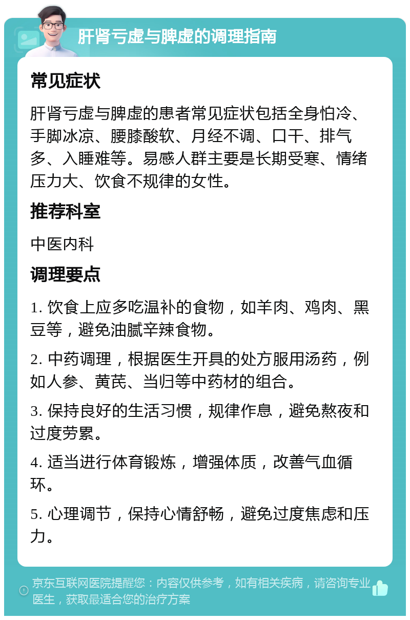 肝肾亏虚与脾虚的调理指南 常见症状 肝肾亏虚与脾虚的患者常见症状包括全身怕冷、手脚冰凉、腰膝酸软、月经不调、口干、排气多、入睡难等。易感人群主要是长期受寒、情绪压力大、饮食不规律的女性。 推荐科室 中医内科 调理要点 1. 饮食上应多吃温补的食物，如羊肉、鸡肉、黑豆等，避免油腻辛辣食物。 2. 中药调理，根据医生开具的处方服用汤药，例如人参、黄芪、当归等中药材的组合。 3. 保持良好的生活习惯，规律作息，避免熬夜和过度劳累。 4. 适当进行体育锻炼，增强体质，改善气血循环。 5. 心理调节，保持心情舒畅，避免过度焦虑和压力。