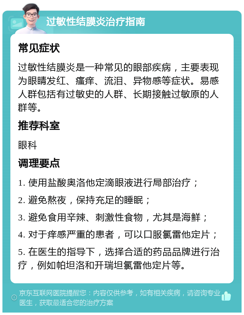 过敏性结膜炎治疗指南 常见症状 过敏性结膜炎是一种常见的眼部疾病，主要表现为眼睛发红、瘙痒、流泪、异物感等症状。易感人群包括有过敏史的人群、长期接触过敏原的人群等。 推荐科室 眼科 调理要点 1. 使用盐酸奥洛他定滴眼液进行局部治疗； 2. 避免熬夜，保持充足的睡眠； 3. 避免食用辛辣、刺激性食物，尤其是海鲜； 4. 对于痒感严重的患者，可以口服氯雷他定片； 5. 在医生的指导下，选择合适的药品品牌进行治疗，例如帕坦洛和开瑞坦氯雷他定片等。