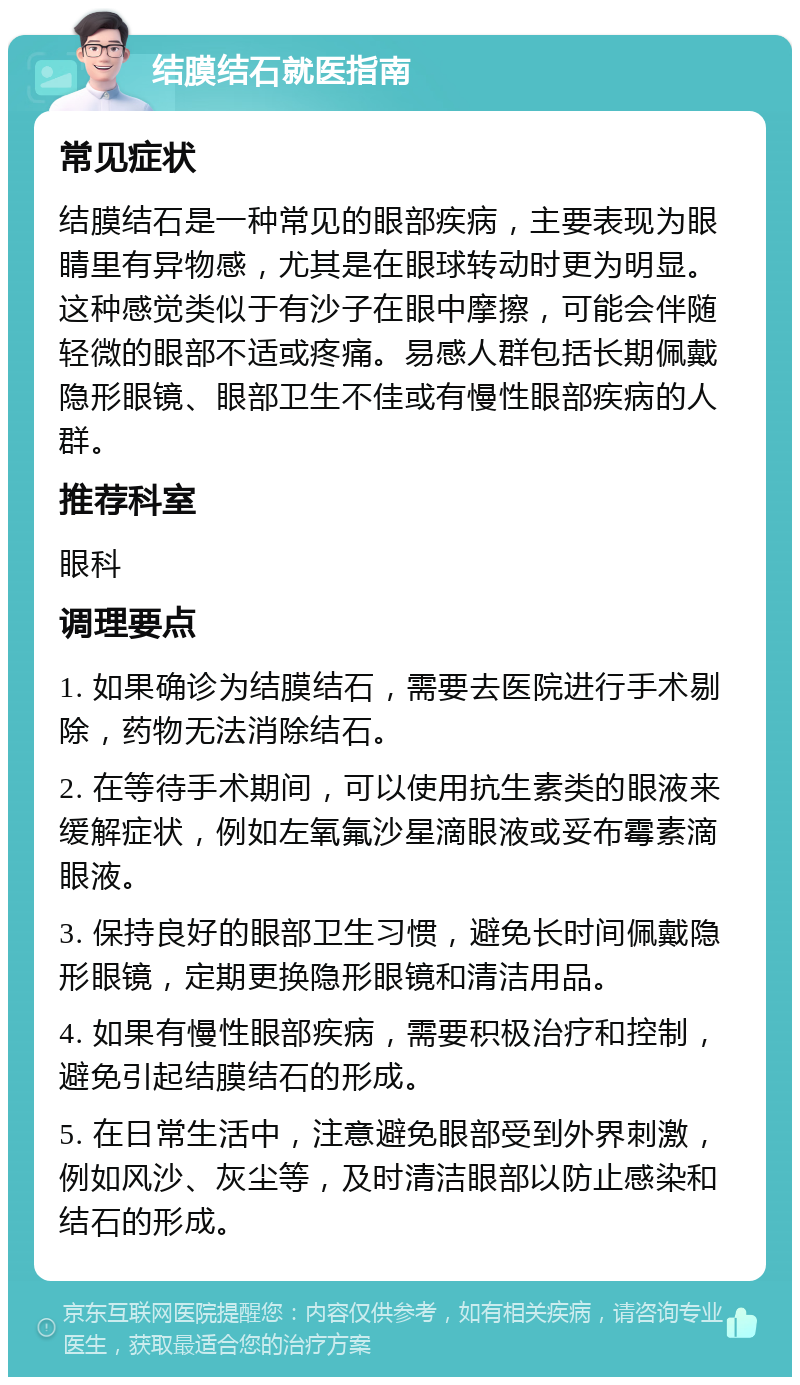 结膜结石就医指南 常见症状 结膜结石是一种常见的眼部疾病，主要表现为眼睛里有异物感，尤其是在眼球转动时更为明显。这种感觉类似于有沙子在眼中摩擦，可能会伴随轻微的眼部不适或疼痛。易感人群包括长期佩戴隐形眼镜、眼部卫生不佳或有慢性眼部疾病的人群。 推荐科室 眼科 调理要点 1. 如果确诊为结膜结石，需要去医院进行手术剔除，药物无法消除结石。 2. 在等待手术期间，可以使用抗生素类的眼液来缓解症状，例如左氧氟沙星滴眼液或妥布霉素滴眼液。 3. 保持良好的眼部卫生习惯，避免长时间佩戴隐形眼镜，定期更换隐形眼镜和清洁用品。 4. 如果有慢性眼部疾病，需要积极治疗和控制，避免引起结膜结石的形成。 5. 在日常生活中，注意避免眼部受到外界刺激，例如风沙、灰尘等，及时清洁眼部以防止感染和结石的形成。