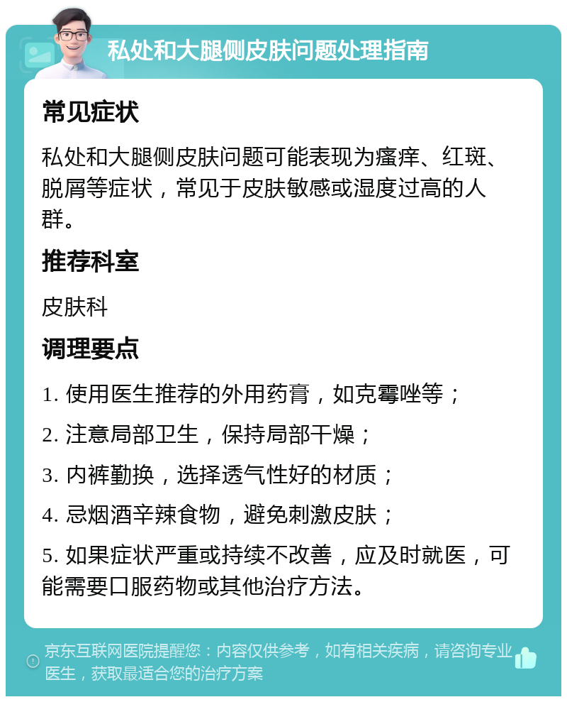 私处和大腿侧皮肤问题处理指南 常见症状 私处和大腿侧皮肤问题可能表现为瘙痒、红斑、脱屑等症状，常见于皮肤敏感或湿度过高的人群。 推荐科室 皮肤科 调理要点 1. 使用医生推荐的外用药膏，如克霉唑等； 2. 注意局部卫生，保持局部干燥； 3. 内裤勤换，选择透气性好的材质； 4. 忌烟酒辛辣食物，避免刺激皮肤； 5. 如果症状严重或持续不改善，应及时就医，可能需要口服药物或其他治疗方法。