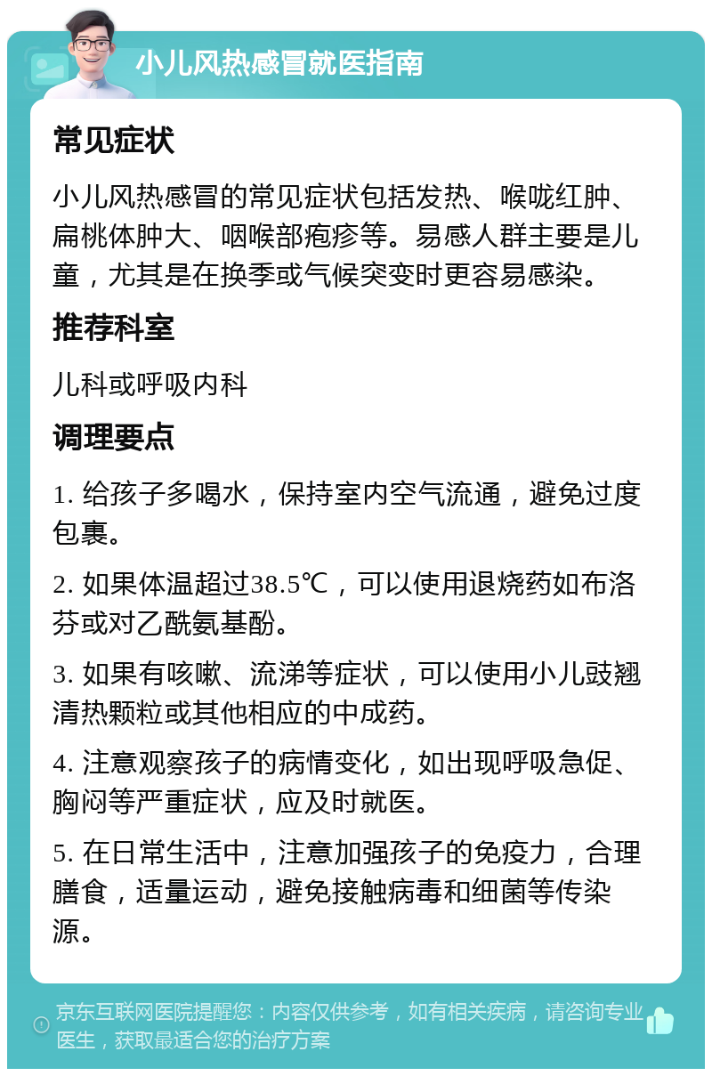 小儿风热感冒就医指南 常见症状 小儿风热感冒的常见症状包括发热、喉咙红肿、扁桃体肿大、咽喉部疱疹等。易感人群主要是儿童，尤其是在换季或气候突变时更容易感染。 推荐科室 儿科或呼吸内科 调理要点 1. 给孩子多喝水，保持室内空气流通，避免过度包裹。 2. 如果体温超过38.5℃，可以使用退烧药如布洛芬或对乙酰氨基酚。 3. 如果有咳嗽、流涕等症状，可以使用小儿豉翘清热颗粒或其他相应的中成药。 4. 注意观察孩子的病情变化，如出现呼吸急促、胸闷等严重症状，应及时就医。 5. 在日常生活中，注意加强孩子的免疫力，合理膳食，适量运动，避免接触病毒和细菌等传染源。