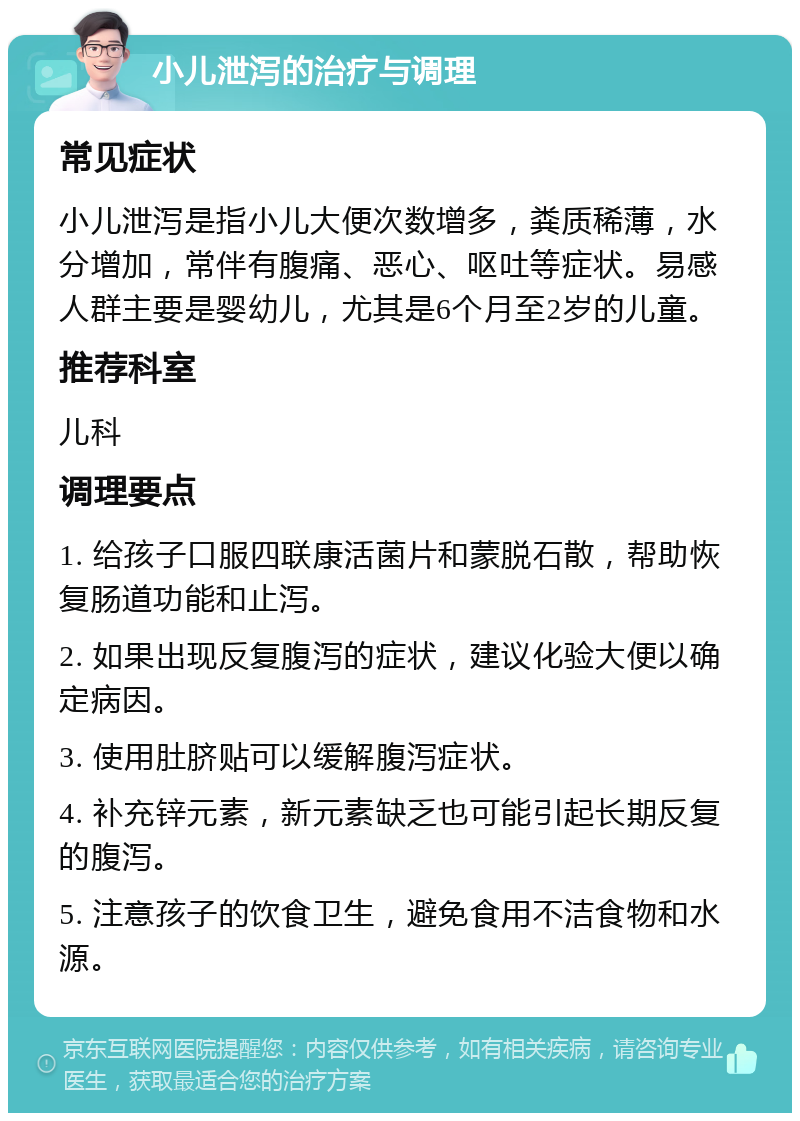 小儿泄泻的治疗与调理 常见症状 小儿泄泻是指小儿大便次数增多，粪质稀薄，水分增加，常伴有腹痛、恶心、呕吐等症状。易感人群主要是婴幼儿，尤其是6个月至2岁的儿童。 推荐科室 儿科 调理要点 1. 给孩子口服四联康活菌片和蒙脱石散，帮助恢复肠道功能和止泻。 2. 如果出现反复腹泻的症状，建议化验大便以确定病因。 3. 使用肚脐贴可以缓解腹泻症状。 4. 补充锌元素，新元素缺乏也可能引起长期反复的腹泻。 5. 注意孩子的饮食卫生，避免食用不洁食物和水源。