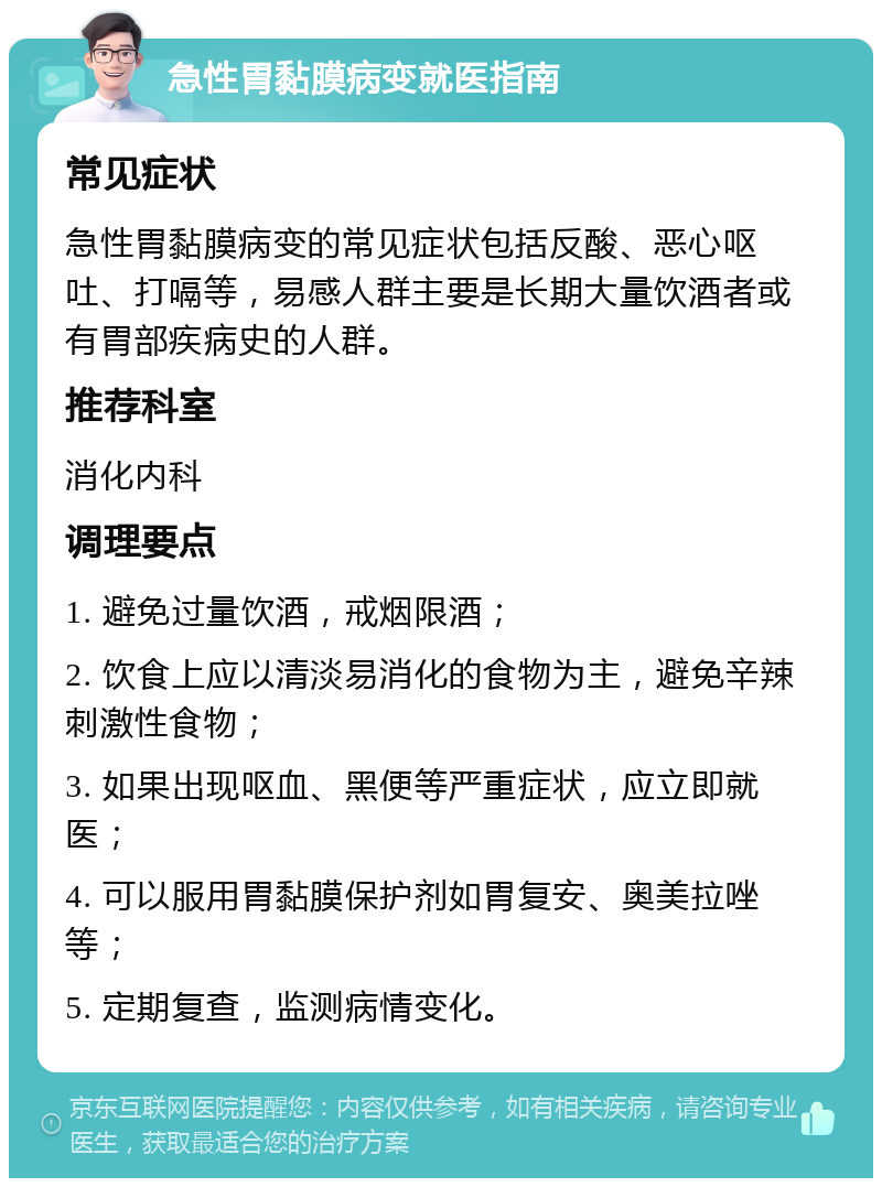 急性胃黏膜病变就医指南 常见症状 急性胃黏膜病变的常见症状包括反酸、恶心呕吐、打嗝等，易感人群主要是长期大量饮酒者或有胃部疾病史的人群。 推荐科室 消化内科 调理要点 1. 避免过量饮酒，戒烟限酒； 2. 饮食上应以清淡易消化的食物为主，避免辛辣刺激性食物； 3. 如果出现呕血、黑便等严重症状，应立即就医； 4. 可以服用胃黏膜保护剂如胃复安、奥美拉唑等； 5. 定期复查，监测病情变化。