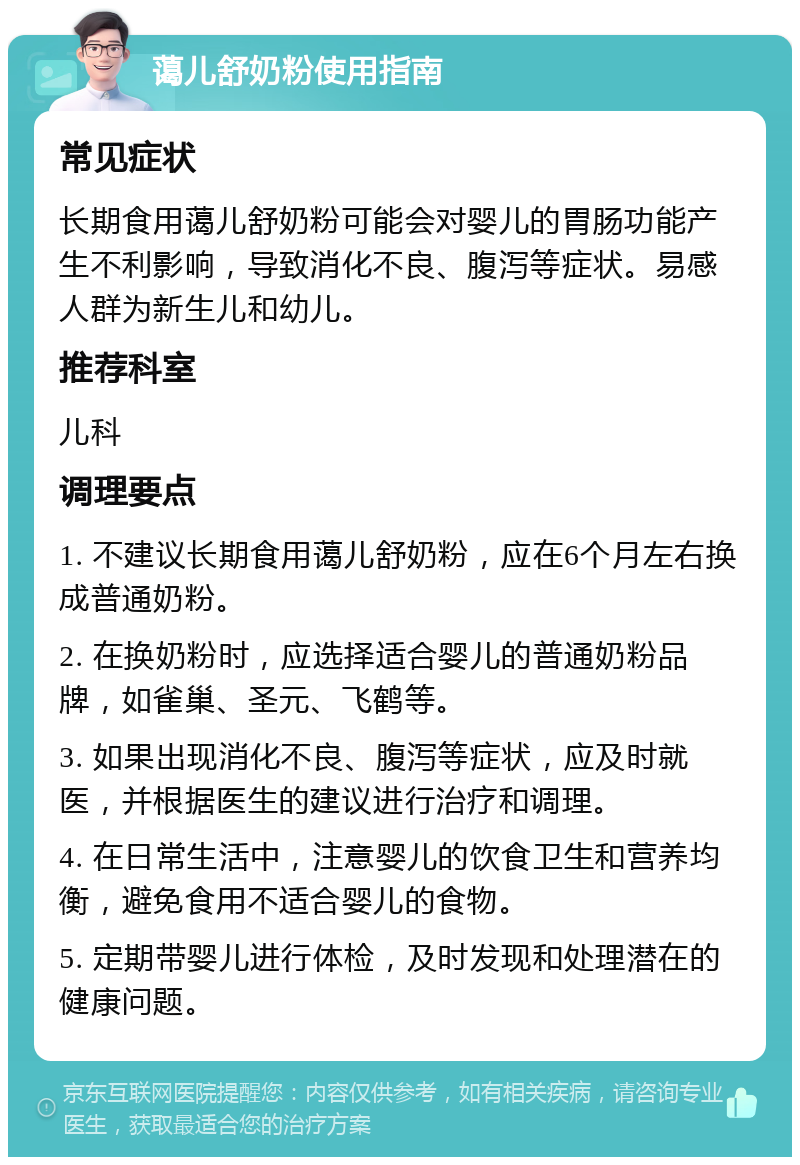 蔼儿舒奶粉使用指南 常见症状 长期食用蔼儿舒奶粉可能会对婴儿的胃肠功能产生不利影响，导致消化不良、腹泻等症状。易感人群为新生儿和幼儿。 推荐科室 儿科 调理要点 1. 不建议长期食用蔼儿舒奶粉，应在6个月左右换成普通奶粉。 2. 在换奶粉时，应选择适合婴儿的普通奶粉品牌，如雀巢、圣元、飞鹤等。 3. 如果出现消化不良、腹泻等症状，应及时就医，并根据医生的建议进行治疗和调理。 4. 在日常生活中，注意婴儿的饮食卫生和营养均衡，避免食用不适合婴儿的食物。 5. 定期带婴儿进行体检，及时发现和处理潜在的健康问题。