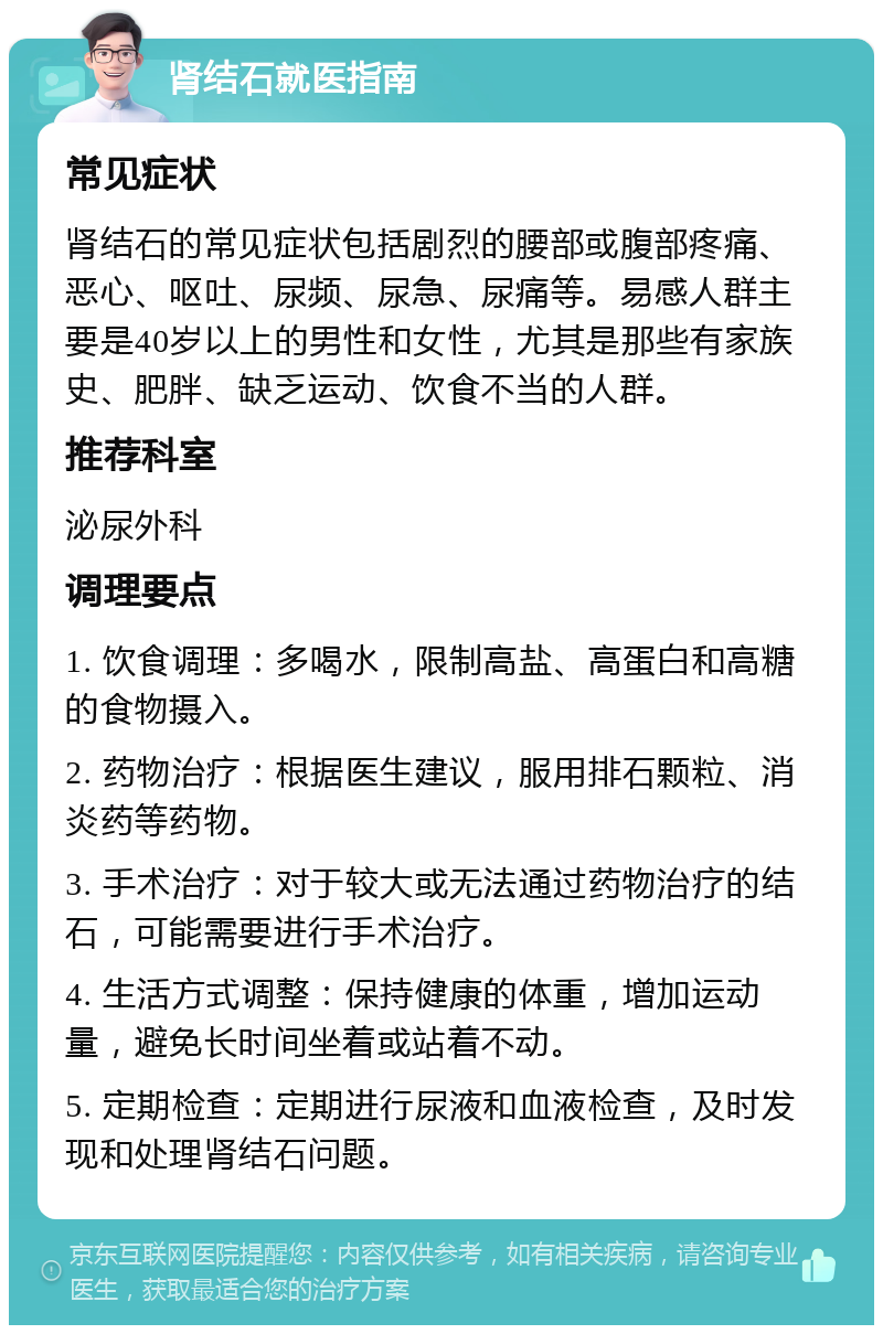 肾结石就医指南 常见症状 肾结石的常见症状包括剧烈的腰部或腹部疼痛、恶心、呕吐、尿频、尿急、尿痛等。易感人群主要是40岁以上的男性和女性，尤其是那些有家族史、肥胖、缺乏运动、饮食不当的人群。 推荐科室 泌尿外科 调理要点 1. 饮食调理：多喝水，限制高盐、高蛋白和高糖的食物摄入。 2. 药物治疗：根据医生建议，服用排石颗粒、消炎药等药物。 3. 手术治疗：对于较大或无法通过药物治疗的结石，可能需要进行手术治疗。 4. 生活方式调整：保持健康的体重，增加运动量，避免长时间坐着或站着不动。 5. 定期检查：定期进行尿液和血液检查，及时发现和处理肾结石问题。