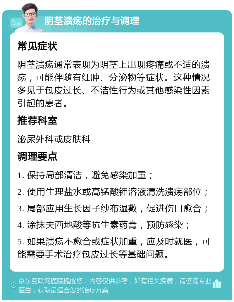 阴茎溃疡的治疗与调理 常见症状 阴茎溃疡通常表现为阴茎上出现疼痛或不适的溃疡，可能伴随有红肿、分泌物等症状。这种情况多见于包皮过长、不洁性行为或其他感染性因素引起的患者。 推荐科室 泌尿外科或皮肤科 调理要点 1. 保持局部清洁，避免感染加重； 2. 使用生理盐水或高锰酸钾溶液清洗溃疡部位； 3. 局部应用生长因子纱布湿敷，促进伤口愈合； 4. 涂抹夫西地酸等抗生素药膏，预防感染； 5. 如果溃疡不愈合或症状加重，应及时就医，可能需要手术治疗包皮过长等基础问题。