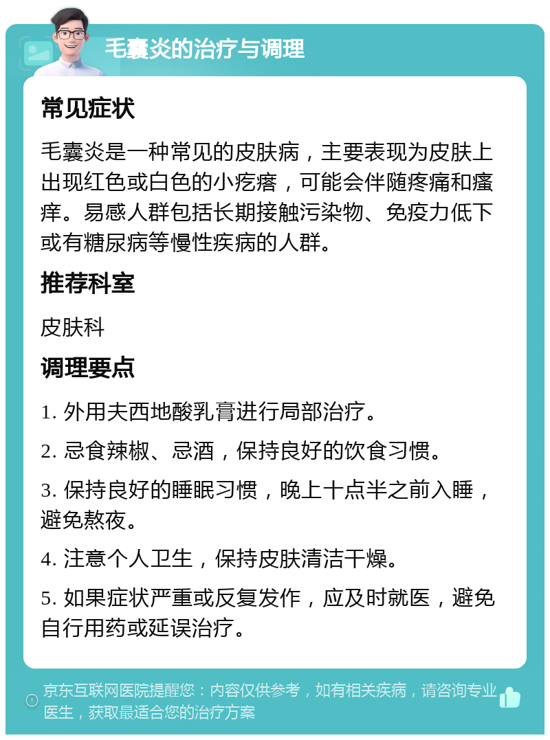 毛囊炎的治疗与调理 常见症状 毛囊炎是一种常见的皮肤病，主要表现为皮肤上出现红色或白色的小疙瘩，可能会伴随疼痛和瘙痒。易感人群包括长期接触污染物、免疫力低下或有糖尿病等慢性疾病的人群。 推荐科室 皮肤科 调理要点 1. 外用夫西地酸乳膏进行局部治疗。 2. 忌食辣椒、忌酒，保持良好的饮食习惯。 3. 保持良好的睡眠习惯，晚上十点半之前入睡，避免熬夜。 4. 注意个人卫生，保持皮肤清洁干燥。 5. 如果症状严重或反复发作，应及时就医，避免自行用药或延误治疗。