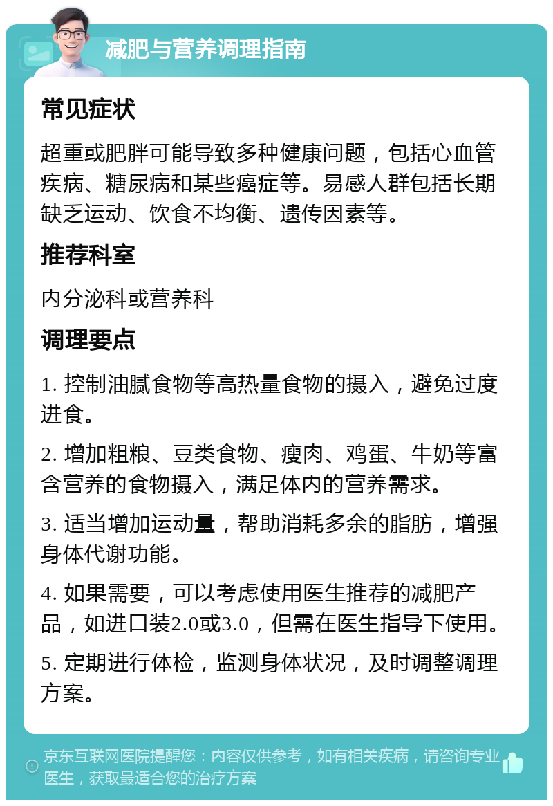 减肥与营养调理指南 常见症状 超重或肥胖可能导致多种健康问题，包括心血管疾病、糖尿病和某些癌症等。易感人群包括长期缺乏运动、饮食不均衡、遗传因素等。 推荐科室 内分泌科或营养科 调理要点 1. 控制油腻食物等高热量食物的摄入，避免过度进食。 2. 增加粗粮、豆类食物、瘦肉、鸡蛋、牛奶等富含营养的食物摄入，满足体内的营养需求。 3. 适当增加运动量，帮助消耗多余的脂肪，增强身体代谢功能。 4. 如果需要，可以考虑使用医生推荐的减肥产品，如进口装2.0或3.0，但需在医生指导下使用。 5. 定期进行体检，监测身体状况，及时调整调理方案。