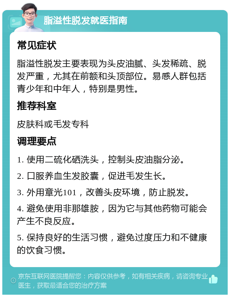 脂溢性脱发就医指南 常见症状 脂溢性脱发主要表现为头皮油腻、头发稀疏、脱发严重，尤其在前额和头顶部位。易感人群包括青少年和中年人，特别是男性。 推荐科室 皮肤科或毛发专科 调理要点 1. 使用二硫化硒洗头，控制头皮油脂分泌。 2. 口服养血生发胶囊，促进毛发生长。 3. 外用章光101，改善头皮环境，防止脱发。 4. 避免使用非那雄胺，因为它与其他药物可能会产生不良反应。 5. 保持良好的生活习惯，避免过度压力和不健康的饮食习惯。