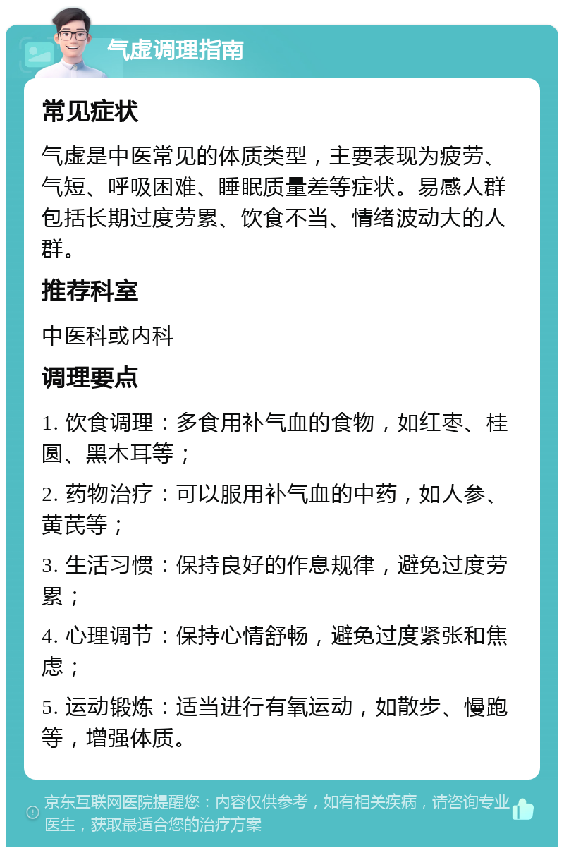 气虚调理指南 常见症状 气虚是中医常见的体质类型，主要表现为疲劳、气短、呼吸困难、睡眠质量差等症状。易感人群包括长期过度劳累、饮食不当、情绪波动大的人群。 推荐科室 中医科或内科 调理要点 1. 饮食调理：多食用补气血的食物，如红枣、桂圆、黑木耳等； 2. 药物治疗：可以服用补气血的中药，如人参、黄芪等； 3. 生活习惯：保持良好的作息规律，避免过度劳累； 4. 心理调节：保持心情舒畅，避免过度紧张和焦虑； 5. 运动锻炼：适当进行有氧运动，如散步、慢跑等，增强体质。