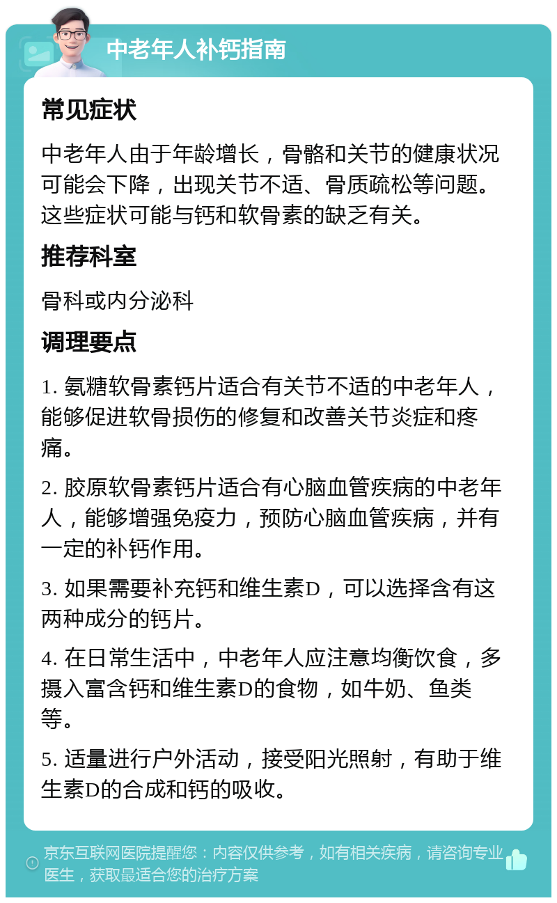 中老年人补钙指南 常见症状 中老年人由于年龄增长，骨骼和关节的健康状况可能会下降，出现关节不适、骨质疏松等问题。这些症状可能与钙和软骨素的缺乏有关。 推荐科室 骨科或内分泌科 调理要点 1. 氨糖软骨素钙片适合有关节不适的中老年人，能够促进软骨损伤的修复和改善关节炎症和疼痛。 2. 胶原软骨素钙片适合有心脑血管疾病的中老年人，能够增强免疫力，预防心脑血管疾病，并有一定的补钙作用。 3. 如果需要补充钙和维生素D，可以选择含有这两种成分的钙片。 4. 在日常生活中，中老年人应注意均衡饮食，多摄入富含钙和维生素D的食物，如牛奶、鱼类等。 5. 适量进行户外活动，接受阳光照射，有助于维生素D的合成和钙的吸收。