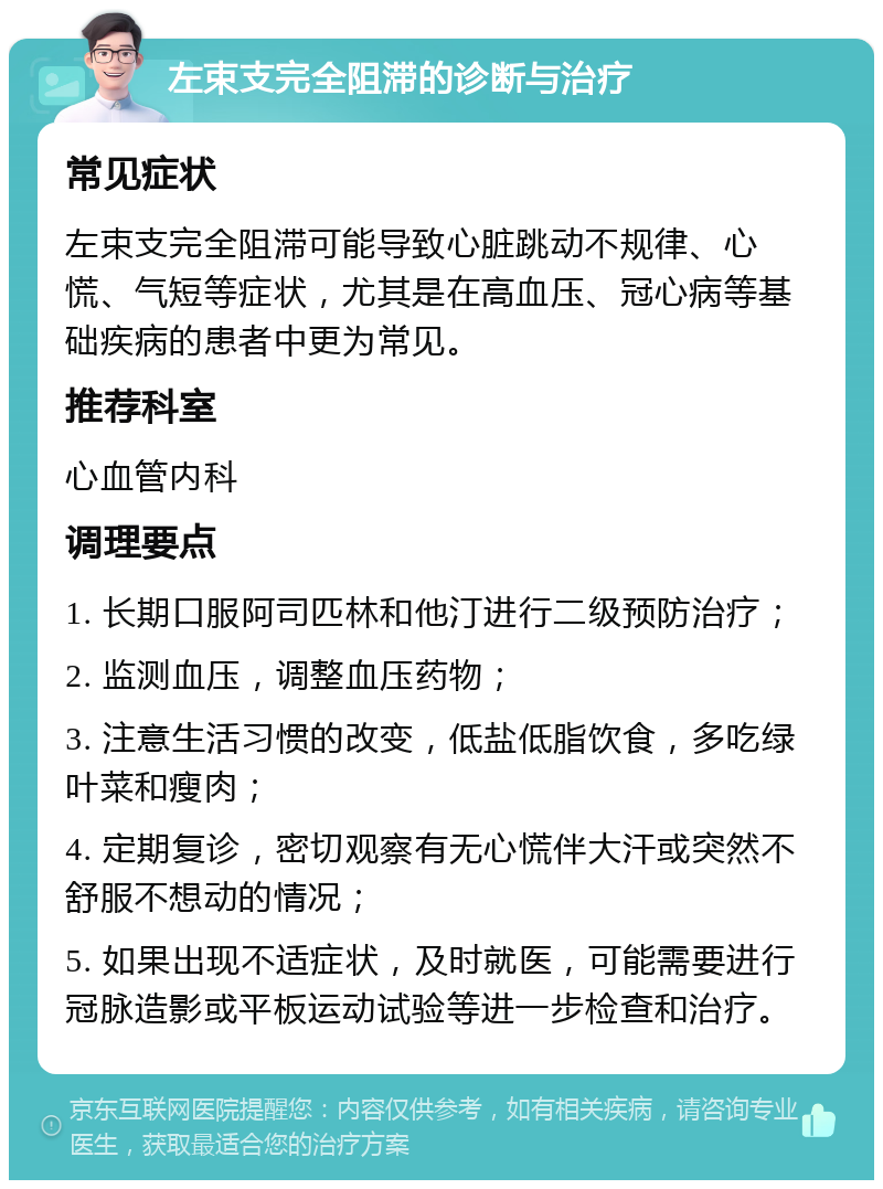 左束支完全阻滞的诊断与治疗 常见症状 左束支完全阻滞可能导致心脏跳动不规律、心慌、气短等症状，尤其是在高血压、冠心病等基础疾病的患者中更为常见。 推荐科室 心血管内科 调理要点 1. 长期口服阿司匹林和他汀进行二级预防治疗； 2. 监测血压，调整血压药物； 3. 注意生活习惯的改变，低盐低脂饮食，多吃绿叶菜和瘦肉； 4. 定期复诊，密切观察有无心慌伴大汗或突然不舒服不想动的情况； 5. 如果出现不适症状，及时就医，可能需要进行冠脉造影或平板运动试验等进一步检查和治疗。