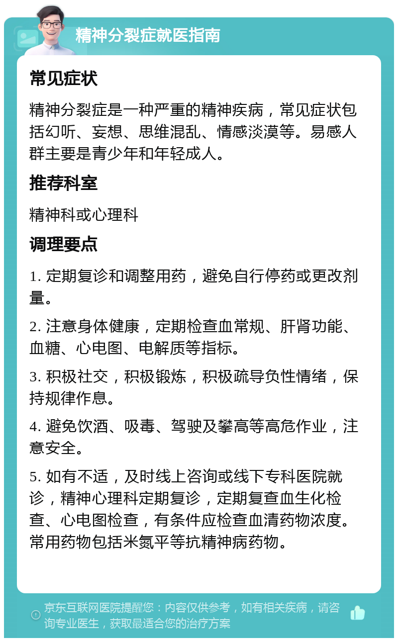 精神分裂症就医指南 常见症状 精神分裂症是一种严重的精神疾病，常见症状包括幻听、妄想、思维混乱、情感淡漠等。易感人群主要是青少年和年轻成人。 推荐科室 精神科或心理科 调理要点 1. 定期复诊和调整用药，避免自行停药或更改剂量。 2. 注意身体健康，定期检查血常规、肝肾功能、血糖、心电图、电解质等指标。 3. 积极社交，积极锻炼，积极疏导负性情绪，保持规律作息。 4. 避免饮酒、吸毒、驾驶及攀高等高危作业，注意安全。 5. 如有不适，及时线上咨询或线下专科医院就诊，精神心理科定期复诊，定期复查血生化检查、心电图检查，有条件应检查血清药物浓度。常用药物包括米氮平等抗精神病药物。