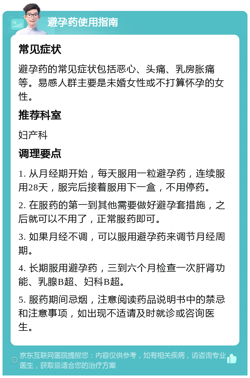 避孕药使用指南 常见症状 避孕药的常见症状包括恶心、头痛、乳房胀痛等。易感人群主要是未婚女性或不打算怀孕的女性。 推荐科室 妇产科 调理要点 1. 从月经期开始，每天服用一粒避孕药，连续服用28天，服完后接着服用下一盒，不用停药。 2. 在服药的第一到其他需要做好避孕套措施，之后就可以不用了，正常服药即可。 3. 如果月经不调，可以服用避孕药来调节月经周期。 4. 长期服用避孕药，三到六个月检查一次肝肾功能、乳腺B超、妇科B超。 5. 服药期间忌烟，注意阅读药品说明书中的禁忌和注意事项，如出现不适请及时就诊或咨询医生。