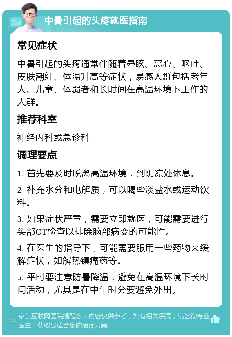 中暑引起的头疼就医指南 常见症状 中暑引起的头疼通常伴随着晕眩、恶心、呕吐、皮肤潮红、体温升高等症状，易感人群包括老年人、儿童、体弱者和长时间在高温环境下工作的人群。 推荐科室 神经内科或急诊科 调理要点 1. 首先要及时脱离高温环境，到阴凉处休息。 2. 补充水分和电解质，可以喝些淡盐水或运动饮料。 3. 如果症状严重，需要立即就医，可能需要进行头部CT检查以排除脑部病变的可能性。 4. 在医生的指导下，可能需要服用一些药物来缓解症状，如解热镇痛药等。 5. 平时要注意防暑降温，避免在高温环境下长时间活动，尤其是在中午时分要避免外出。