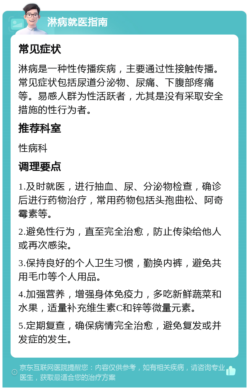 淋病就医指南 常见症状 淋病是一种性传播疾病，主要通过性接触传播。常见症状包括尿道分泌物、尿痛、下腹部疼痛等。易感人群为性活跃者，尤其是没有采取安全措施的性行为者。 推荐科室 性病科 调理要点 1.及时就医，进行抽血、尿、分泌物检查，确诊后进行药物治疗，常用药物包括头孢曲松、阿奇霉素等。 2.避免性行为，直至完全治愈，防止传染给他人或再次感染。 3.保持良好的个人卫生习惯，勤换内裤，避免共用毛巾等个人用品。 4.加强营养，增强身体免疫力，多吃新鲜蔬菜和水果，适量补充维生素C和锌等微量元素。 5.定期复查，确保病情完全治愈，避免复发或并发症的发生。