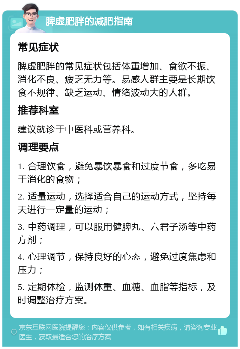 脾虚肥胖的减肥指南 常见症状 脾虚肥胖的常见症状包括体重增加、食欲不振、消化不良、疲乏无力等。易感人群主要是长期饮食不规律、缺乏运动、情绪波动大的人群。 推荐科室 建议就诊于中医科或营养科。 调理要点 1. 合理饮食，避免暴饮暴食和过度节食，多吃易于消化的食物； 2. 适量运动，选择适合自己的运动方式，坚持每天进行一定量的运动； 3. 中药调理，可以服用健脾丸、六君子汤等中药方剂； 4. 心理调节，保持良好的心态，避免过度焦虑和压力； 5. 定期体检，监测体重、血糖、血脂等指标，及时调整治疗方案。